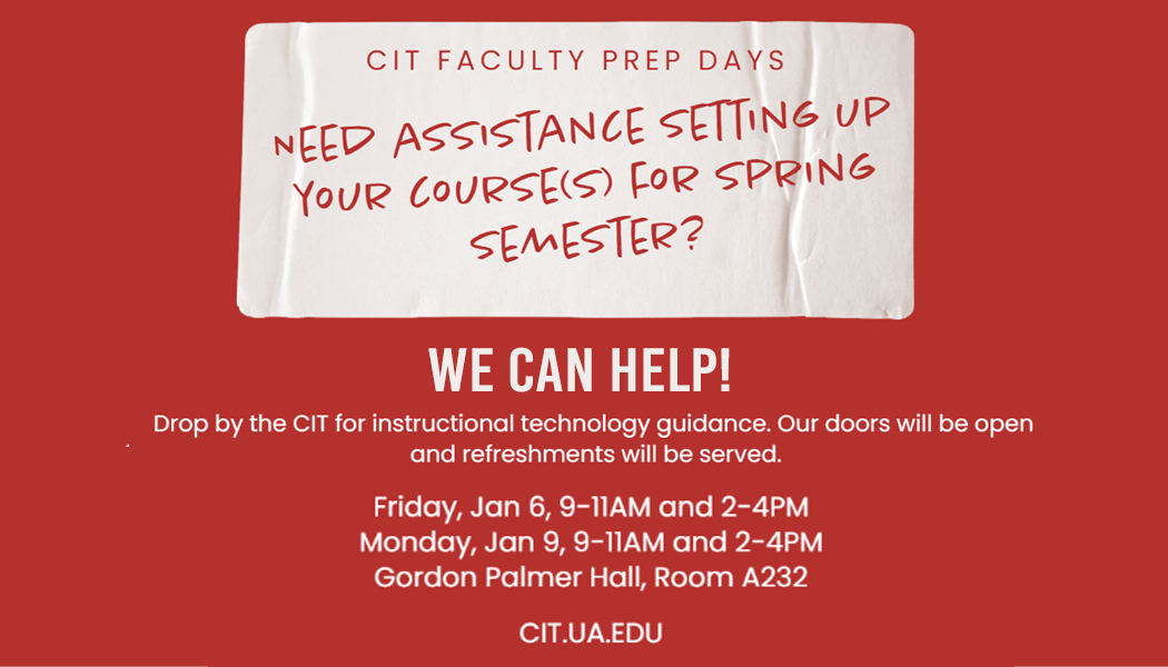 CIT Faculty Prep Days Need assistance setting up your course(s) for Spring Semester? We can help! Drop By the CIT for instructional technology guidance. Our doors will be open and refreshments will be served. Friday, Jan 6, 9-11AM and 2-4PM. Monday, Jan 9, 9-11AM and 2-4PM. Gordon Palmer Hall, Room A232. cit.ua.edu